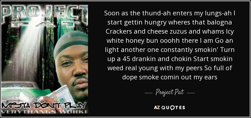 Soon as the thund-ah enters my lungs-ah I start gettin hungry wheres that balogna Crackers and cheese zuzus and whams Icy white honey bun ooohh there I am Go an light another one constantly smokin' Turn up a 45 drankin and chokin Start smokin weed real young with my peers So full of dope smoke comin out my ears - Project Pat