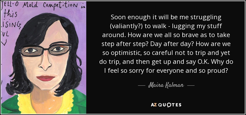 Soon enough it will be me struggling (valiantly?) to walk - lugging my stuff around. How are we all so brave as to take step after step? Day after day? How are we so optimistic, so careful not to trip and yet do trip, and then get up and say O.K. Why do I feel so sorry for everyone and so proud? - Maira Kalman