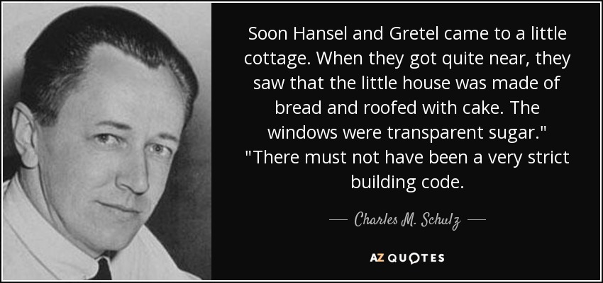 Soon Hansel and Gretel came to a little cottage. When they got quite near, they saw that the little house was made of bread and roofed with cake. The windows were transparent sugar.