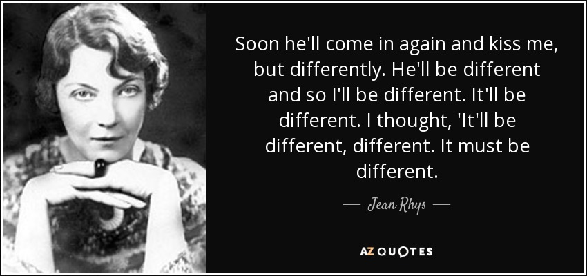 Soon he'll come in again and kiss me, but differently. He'll be different and so I'll be different. It'll be different. I thought, 'It'll be different, different. It must be different. - Jean Rhys
