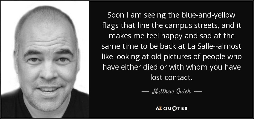 Soon I am seeing the blue-and-yellow flags that line the campus streets, and it makes me feel happy and sad at the same time to be back at La Salle--almost like looking at old pictures of people who have either died or with whom you have lost contact. - Matthew Quick