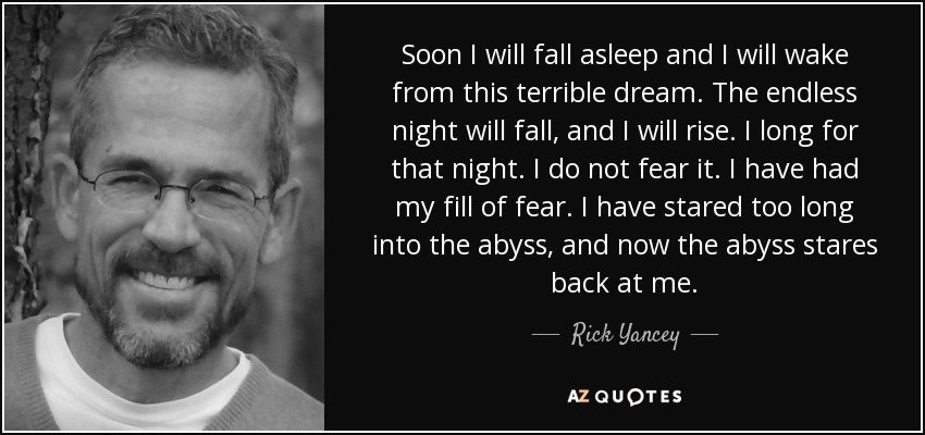 Soon I will fall asleep and I will wake from this terrible dream. The endless night will fall, and I will rise. I long for that night. I do not fear it. I have had my fill of fear. I have stared too long into the abyss, and now the abyss stares back at me. - Rick Yancey