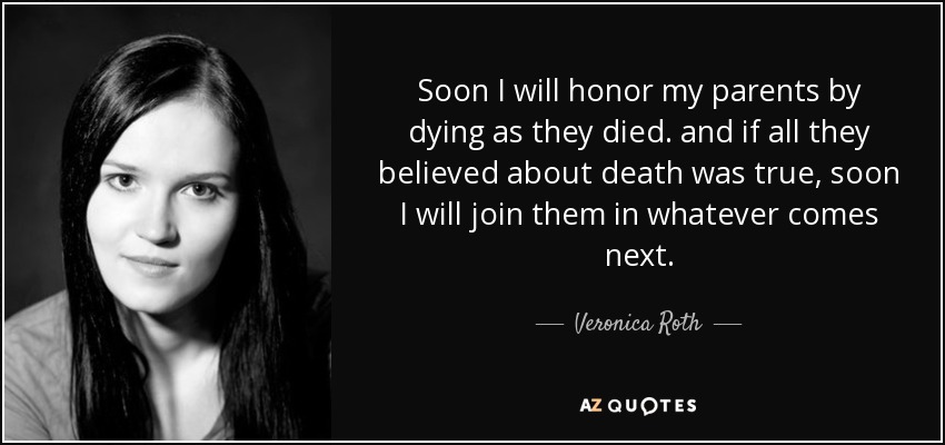 Soon I will honor my parents by dying as they died. and if all they believed about death was true, soon I will join them in whatever comes next. - Veronica Roth