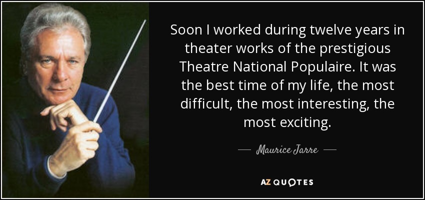 Soon I worked during twelve years in theater works of the prestigious Theatre National Populaire. It was the best time of my life, the most difficult, the most interesting, the most exciting. - Maurice Jarre