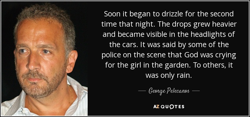 Soon it began to drizzle for the second time that night. The drops grew heavier and became visible in the headlights of the cars. It was said by some of the police on the scene that God was crying for the girl in the garden. To others, it was only rain. - George Pelecanos
