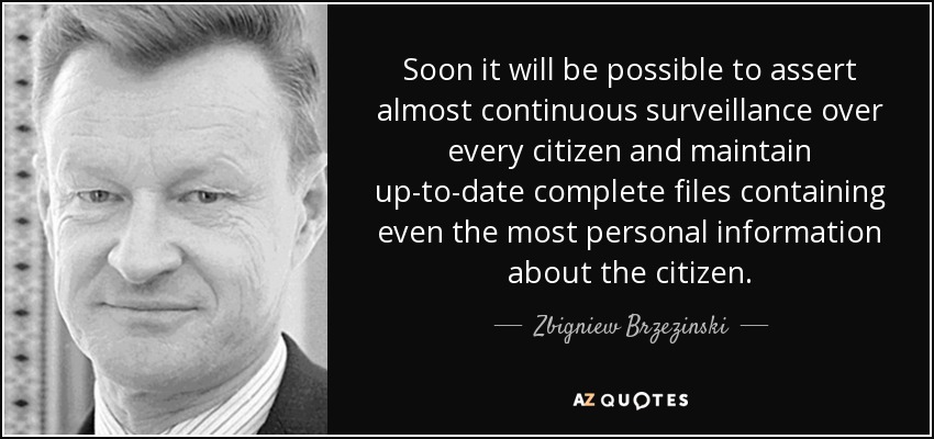 Soon it will be possible to assert almost continuous surveillance over every citizen and maintain up-to-date complete files containing even the most personal information about the citizen. - Zbigniew Brzezinski