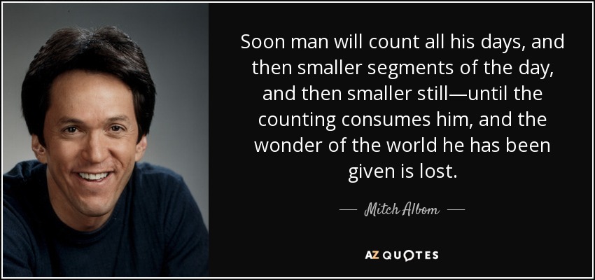 Soon man will count all his days, and then smaller segments of the day, and then smaller still—until the counting consumes him, and the wonder of the world he has been given is lost. - Mitch Albom