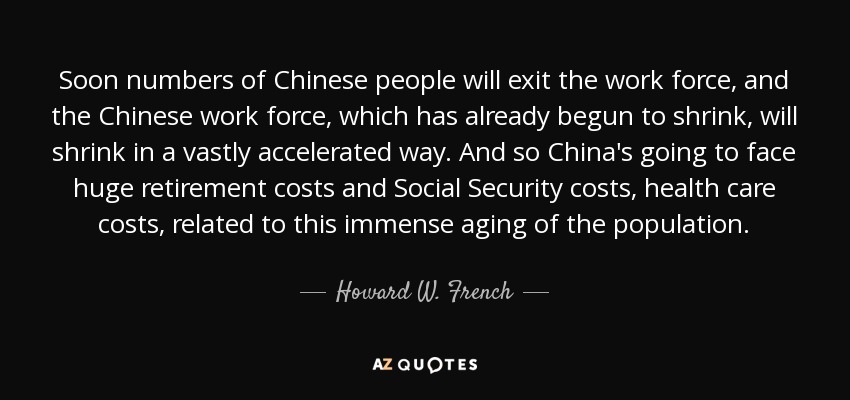 Soon numbers of Chinese people will exit the work force, and the Chinese work force, which has already begun to shrink, will shrink in a vastly accelerated way. And so China's going to face huge retirement costs and Social Security costs, health care costs, related to this immense aging of the population. - Howard W. French