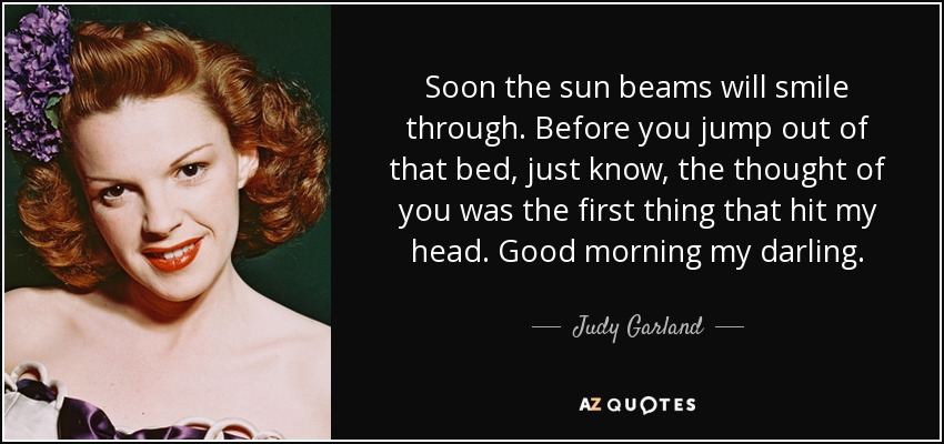 Soon the sun beams will smile through. Before you jump out of that bed, just know, the thought of you was the first thing that hit my head. Good morning my darling. - Judy Garland