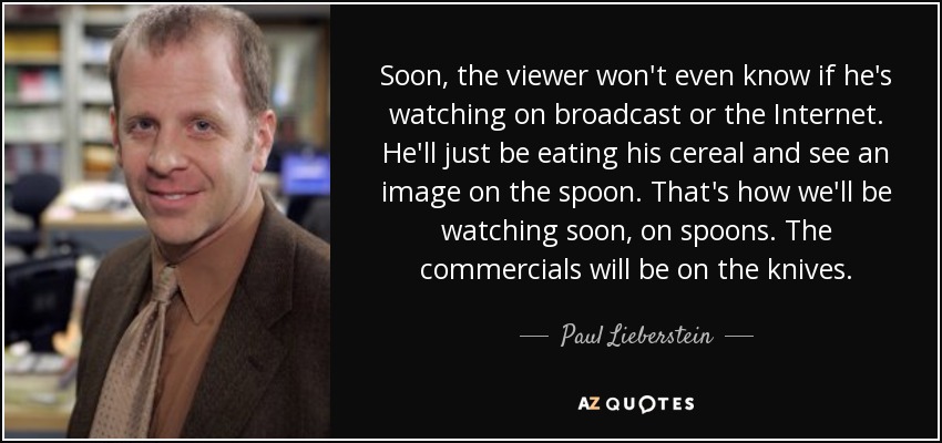 Soon, the viewer won't even know if he's watching on broadcast or the Internet. He'll just be eating his cereal and see an image on the spoon. That's how we'll be watching soon, on spoons. The commercials will be on the knives. - Paul Lieberstein