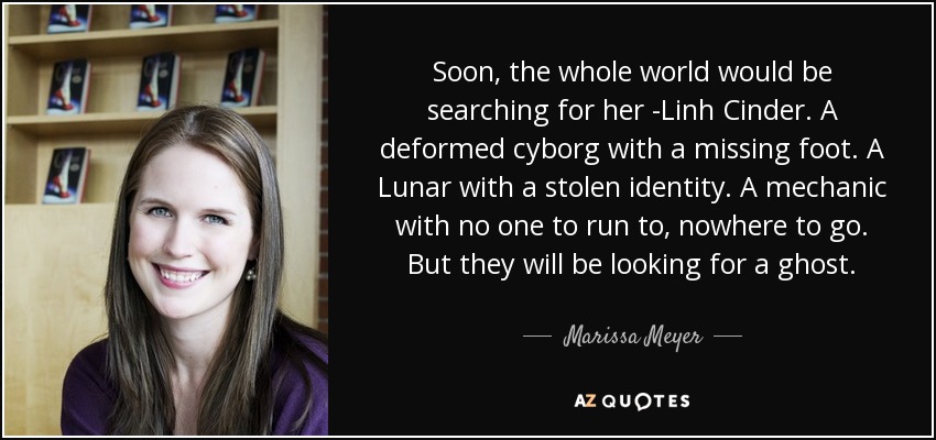 Soon, the whole world would be searching for her -Linh Cinder. A deformed cyborg with a missing foot. A Lunar with a stolen identity. A mechanic with no one to run to, nowhere to go. But they will be looking for a ghost. - Marissa Meyer