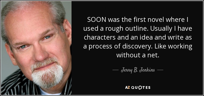 SOON was the first novel where I used a rough outline. Usually I have characters and an idea and write as a process of discovery. Like working without a net. - Jerry B. Jenkins