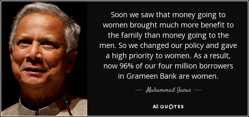 Soon we saw that money going to women brought much more benefit to the family than money going to the men. So we changed our policy and gave a high priority to women. As a result, now 96% of our four million borrowers in Grameen Bank are women. - Muhammad Yunus