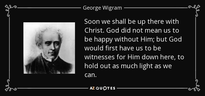 Soon we shall be up there with Christ. God did not mean us to be happy without Him; but God would first have us to be witnesses for Him down here, to hold out as much light as we can. - George Wigram
