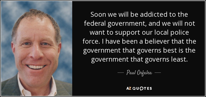 Soon we will be addicted to the federal government, and we will not want to support our local police force. I have been a believer that the government that governs best is the government that governs least. - Paul Orfalea