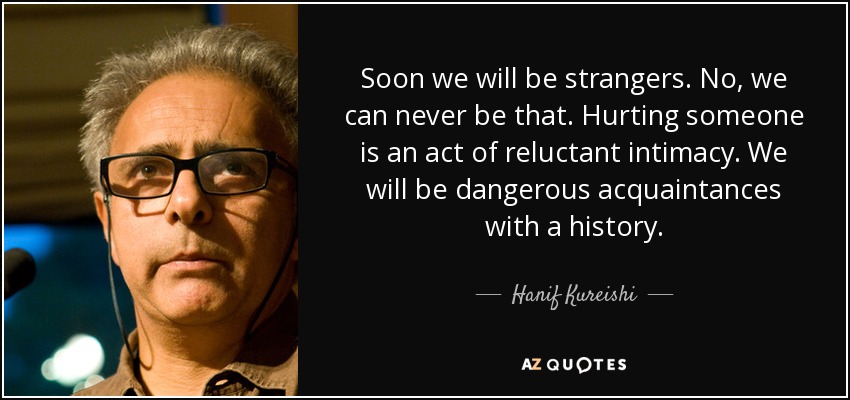 Soon we will be strangers. No, we can never be that. Hurting someone is an act of reluctant intimacy. We will be dangerous acquaintances with a history. - Hanif Kureishi