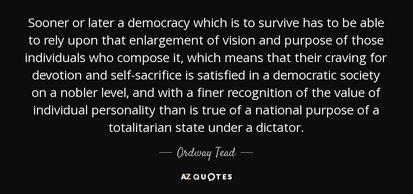 Sooner or later a democracy which is to survive has to be able to rely upon that enlargement of vision and purpose of those individuals who compose it, which means that their craving for devotion and self-sacrifice is satisfied in a democratic society on a nobler level, and with a finer recognition of the value of individual personality than is true of a national purpose of a totalitarian state under a dictator. - Ordway Tead