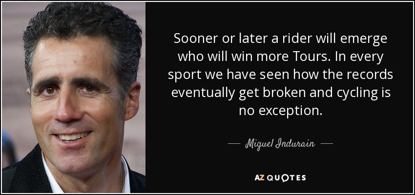 Sooner or later a rider will emerge who will win more Tours. In every sport we have seen how the records eventually get broken and cycling is no exception. - Miguel Indurain