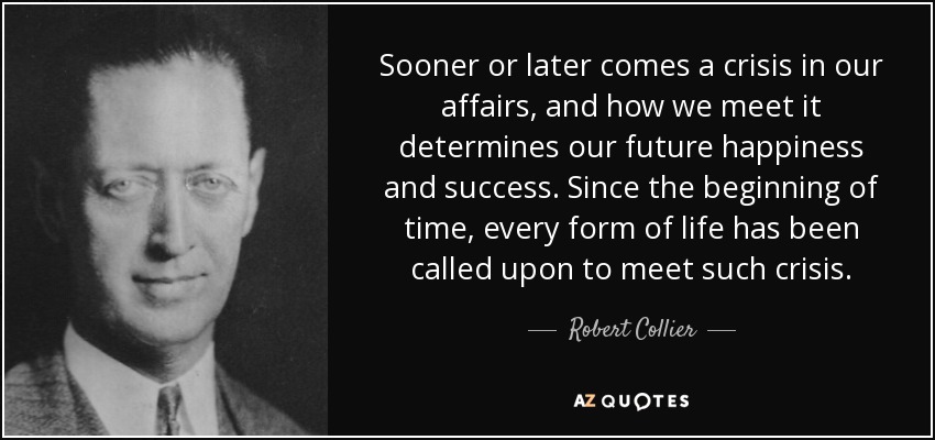 Sooner or later comes a crisis in our affairs, and how we meet it determines our future happiness and success. Since the beginning of time, every form of life has been called upon to meet such crisis. - Robert Collier