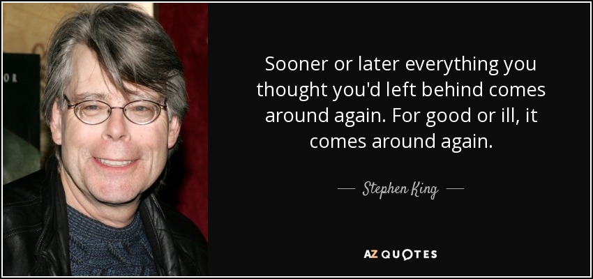 Sooner or later everything you thought you'd left behind comes around again. For good or ill, it comes around again. - Stephen King