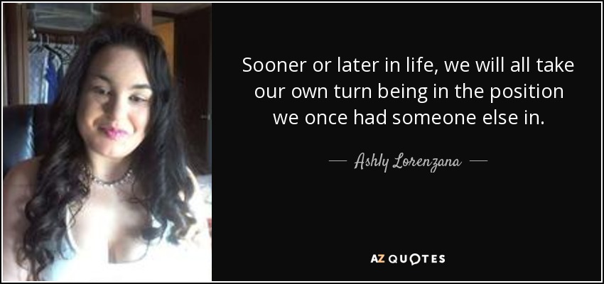 Sooner or later in life, we will all take our own turn being in the position we once had someone else in. - Ashly Lorenzana