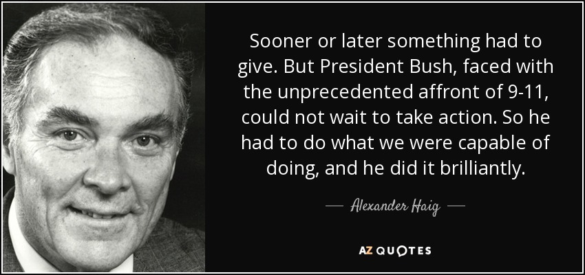 Sooner or later something had to give. But President Bush, faced with the unprecedented affront of 9-11, could not wait to take action. So he had to do what we were capable of doing, and he did it brilliantly. - Alexander Haig