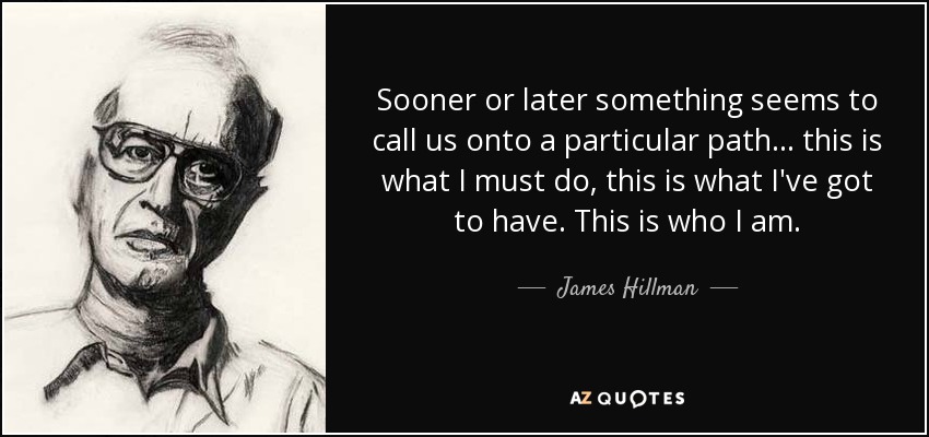 Sooner or later something seems to call us onto a particular path... this is what I must do, this is what I've got to have. This is who I am. - James Hillman