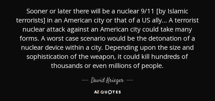 Sooner or later there will be a nuclear 9/11 [by Islamic terrorists] in an American city or that of a US ally... A terrorist nuclear attack against an American city could take many forms. A worst case scenario would be the detonation of a nuclear device within a city. Depending upon the size and sophistication of the weapon, it could kill hundreds of thousands or even millions of people. - David Krieger