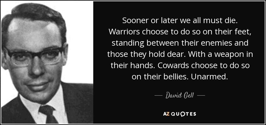 Sooner or later we all must die. Warriors choose to do so on their feet, standing between their enemies and those they hold dear. With a weapon in their hands. Cowards choose to do so on their bellies. Unarmed. - David Gell