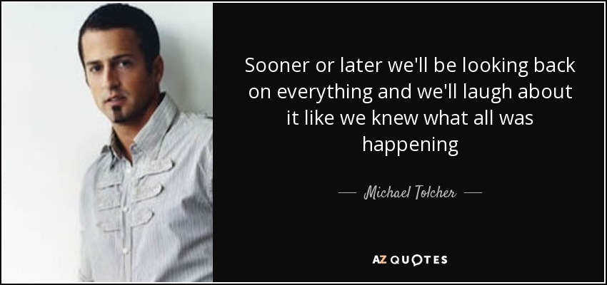 Sooner or later we'll be looking back on everything and we'll laugh about it like we knew what all was happening - Michael Tolcher