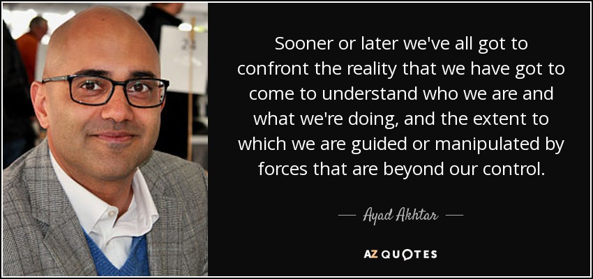 Sooner or later we've all got to confront the reality that we have got to come to understand who we are and what we're doing, and the extent to which we are guided or manipulated by forces that are beyond our control. - Ayad Akhtar