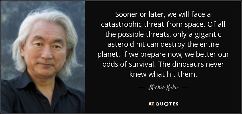 Sooner or later, we will face a catastrophic threat from space. Of all the possible threats, only a gigantic asteroid hit can destroy the entire planet. If we prepare now, we better our odds of survival. The dinosaurs never knew what hit them. - Michio Kaku