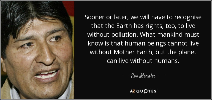 Sooner or later, we will have to recognise that the Earth has rights, too, to live without pollution. What mankind must know is that human beings cannot live without Mother Earth, but the planet can live without humans. - Evo Morales