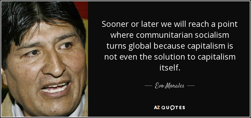 Sooner or later we will reach a point where communitarian socialism turns global because capitalism is not even the solution to capitalism itself. - Evo Morales
