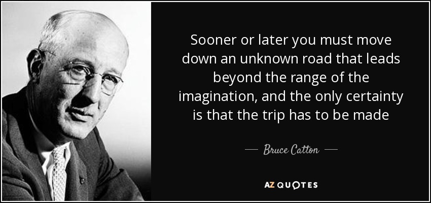 Sooner or later you must move down an unknown road that leads beyond the range of the imagination, and the only certainty is that the trip has to be made - Bruce Catton