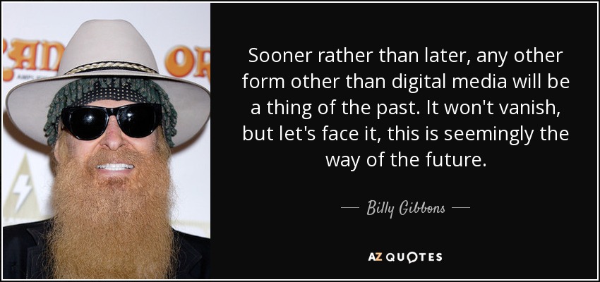 Sooner rather than later, any other form other than digital media will be a thing of the past. It won't vanish, but let's face it, this is seemingly the way of the future. - Billy Gibbons