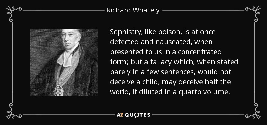 Sophistry, like poison, is at once detected and nauseated, when presented to us in a concentrated form; but a fallacy which, when stated barely in a few sentences, would not deceive a child, may deceive half the world, if diluted in a quarto volume. - Richard Whately