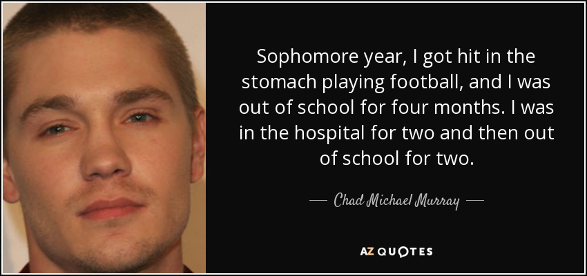 Sophomore year, I got hit in the stomach playing football, and I was out of school for four months. I was in the hospital for two and then out of school for two. - Chad Michael Murray