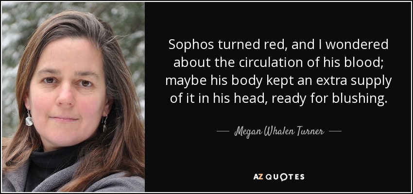 Sophos turned red, and I wondered about the circulation of his blood; maybe his body kept an extra supply of it in his head, ready for blushing. - Megan Whalen Turner