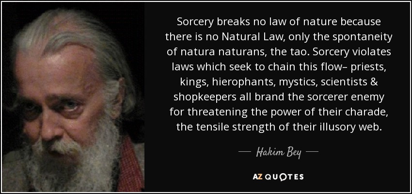 Sorcery breaks no law of nature because there is no Natural Law, only the spontaneity of natura naturans, the tao. Sorcery violates laws which seek to chain this flow– priests, kings, hierophants, mystics, scientists & shopkeepers all brand the sorcerer enemy for threatening the power of their charade, the tensile strength of their illusory web. - Hakim Bey