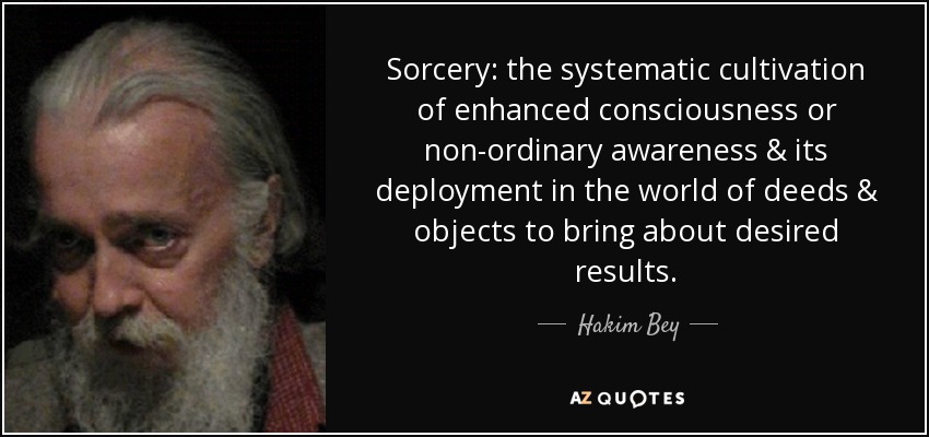 Sorcery: the systematic cultivation of enhanced consciousness or non-ordinary awareness & its deployment in the world of deeds & objects to bring about desired results. - Hakim Bey