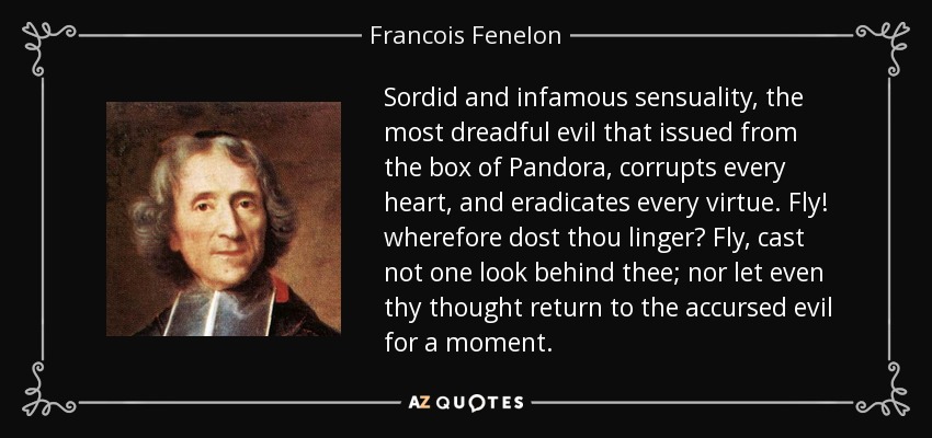 Sordid and infamous sensuality, the most dreadful evil that issued from the box of Pandora, corrupts every heart, and eradicates every virtue. Fly! wherefore dost thou linger? Fly, cast not one look behind thee; nor let even thy thought return to the accursed evil for a moment. - Francois Fenelon