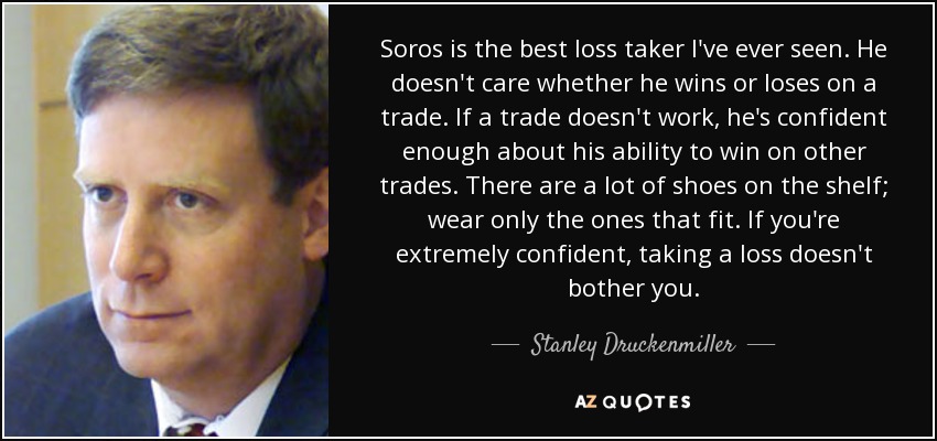 Soros is the best loss taker I've ever seen. He doesn't care whether he wins or loses on a trade. If a trade doesn't work, he's confident enough about his ability to win on other trades. There are a lot of shoes on the shelf; wear only the ones that fit. If you're extremely confident, taking a loss doesn't bother you. - Stanley Druckenmiller