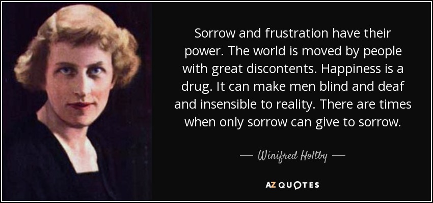 Sorrow and frustration have their power. The world is moved by people with great discontents. Happiness is a drug. It can make men blind and deaf and insensible to reality. There are times when only sorrow can give to sorrow. - Winifred Holtby