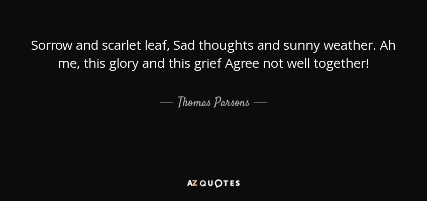 Sorrow and scarlet leaf, Sad thoughts and sunny weather. Ah me, this glory and this grief Agree not well together! - Thomas Parsons