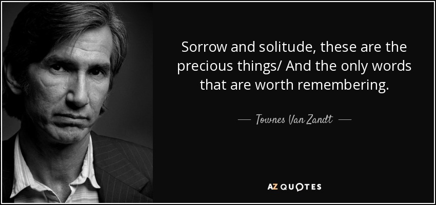 Sorrow and solitude, these are the precious things/ And the only words that are worth remembering. - Townes Van Zandt