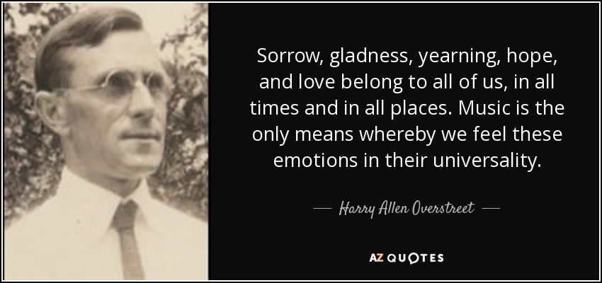 Sorrow, gladness, yearning, hope, and love belong to all of us, in all times and in all places. Music is the only means whereby we feel these emotions in their universality. - Harry Allen Overstreet