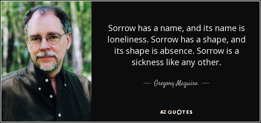 Sorrow has a name, and its name is loneliness. Sorrow has a shape, and its shape is absence. Sorrow is a sickness like any other. - Gregory Maguire