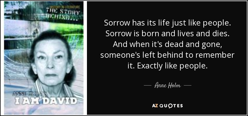 Sorrow has its life just like people. Sorrow is born and lives and dies. And when it's dead and gone, someone's left behind to remember it. Exactly like people. - Anne Holm