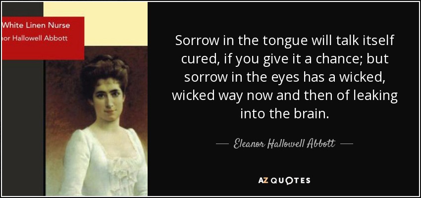 Sorrow in the tongue will talk itself cured, if you give it a chance; but sorrow in the eyes has a wicked, wicked way now and then of leaking into the brain. - Eleanor Hallowell Abbott
